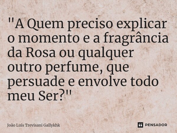 "A Quem preciso explicar o momento e a fragrância da Rosa ou qualquer outro perfume, que persuade e envolve todo meu Ser?"... Frase de João Luís Trevisani Gallykhk.
