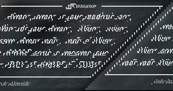 Amar ,amar, o que poderia ser , melhor do que Amar , Viver , viver , Viver sem Amar não , não é Viver , Viver sem AMAR seria o mesmo que não não Viver POIS O AM... Frase de João luiz de Almeida.