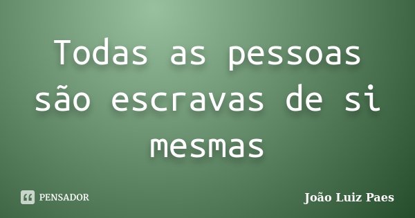 Todas as pessoas são escravas de si mesmas... Frase de João Luiz Paes.