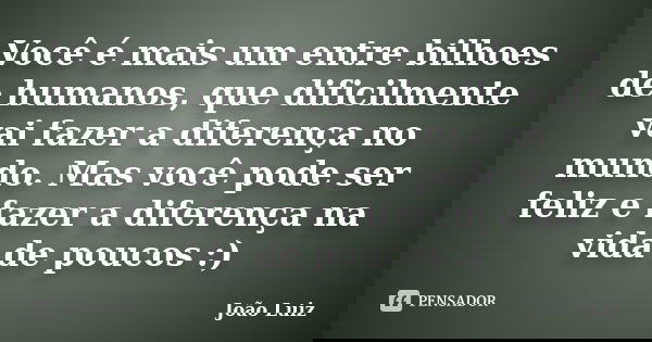 Você é mais um entre bilhoes de humanos, que dificilmente vai fazer a diferença no mundo. Mas você pode ser feliz e fazer a diferença na vida de poucos :)... Frase de João Luiz.