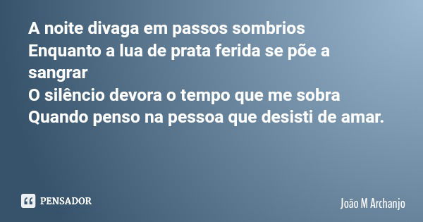 A noite divaga em passos sombrios Enquanto a lua de prata ferida se põe a sangrar O silêncio devora o tempo que me sobra Quando penso na pessoa que desisti de a... Frase de João M Archanjo.