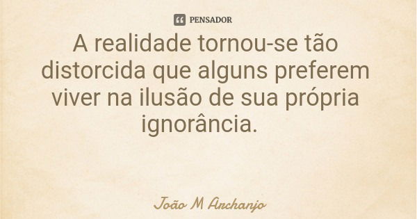 A realidade tornou-se tão distorcida que alguns preferem viver na ilusão de sua própria ignorância.... Frase de João M Archanjo.