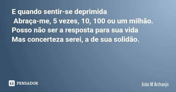 E quando sentir-se deprimida Abraça-me, 5 vezes, 10, 100 ou um milhão. Posso não ser a resposta para sua vida Mas concerteza serei, a de sua solidão.... Frase de João M Archanjo.