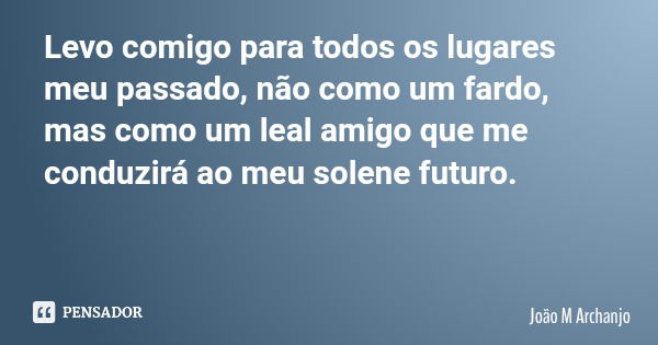 Levo comigo para todos os lugares meu passado, não como um fardo, mas como um leal amigo que me conduzirá ao meu solene futuro.... Frase de João M Archanjo.