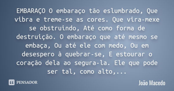 EMBARAÇO O embaraço tão eslumbrado, Que vibra e treme-se as cores. Que vira-mexe se obstruindo, Até como forma de destruição. O embaraço que até mesmo se embaça... Frase de João Macedo.