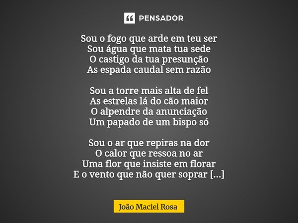 Sou o fogo que arde em teu ser Sou água que mata tua sede O castigo da tua presunção As espada caudal sem razão Sou a torre mais alta de fel As estrelas lá do ... Frase de João Maciel Rosa.