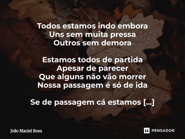 Todos estamos indo embora Uns sem muita pressa Outros sem demora Estamos todos de partida Apesar de parecer Que alguns não vão morrer Nossa passagem é só de id... Frase de João Maciel Rosa.
