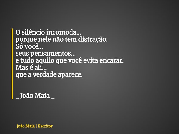 O silêncio incomoda… porque nele não tem distração. Só você… seus pensamentos… e tudo aquilo que você evita encarar. Mas é ali… que a verdade aparece. _ João Ma... Frase de João Maia  Escritor.
