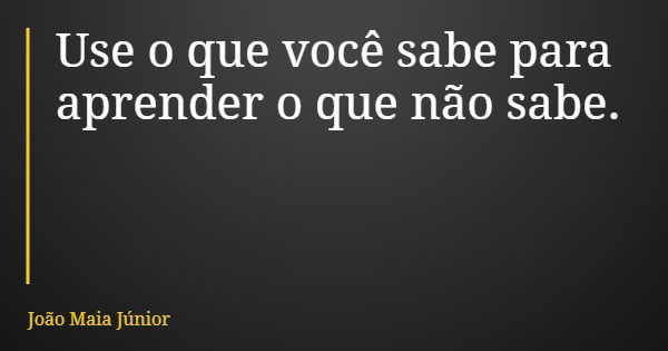 Use o que você sabe para aprender o que não sabe.... Frase de João Maia Júnior.