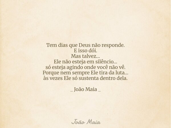 Tem dias que Deus não responde. E isso dói. Mas talvez… Ele não esteja em silêncio… só esteja agindo onde você não vê. Porque nem sempre Ele tira da luta… às ve... Frase de João Maia.