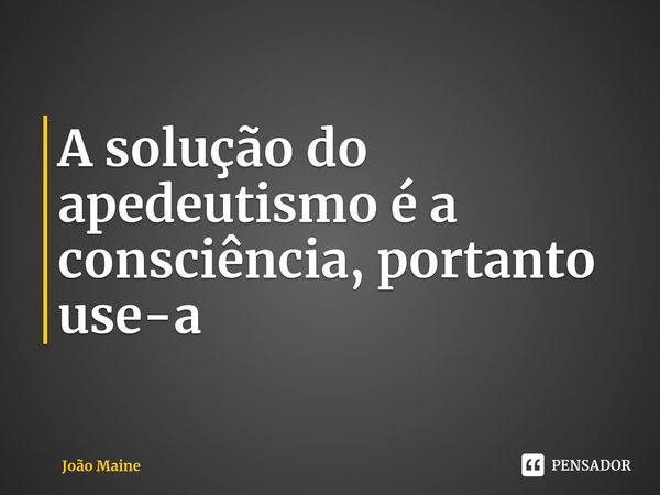 A solução do apedeutismo é a consciência, portanto use-a⁠... Frase de João Maine.