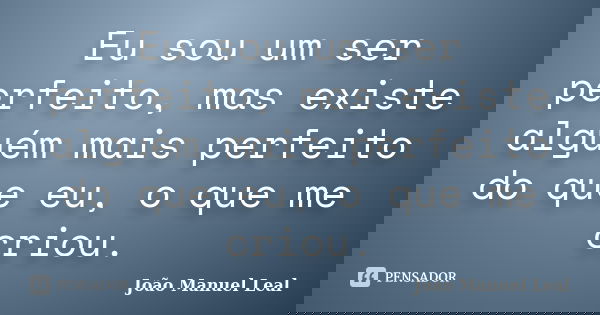 Eu sou um ser perfeito, mas existe alguém mais perfeito do que eu, o que me criou.... Frase de João Manuel Leal.