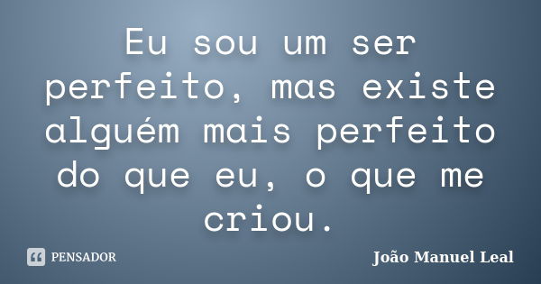 Eu sou um ser perfeito, mas existe alguém mais perfeito do que eu, o que me criou.... Frase de João Manuel Leal.