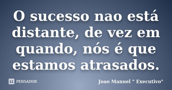 O sucesso nao está distante, de vez em quando, nós é que estamos atrasados.... Frase de Joao Manuel 