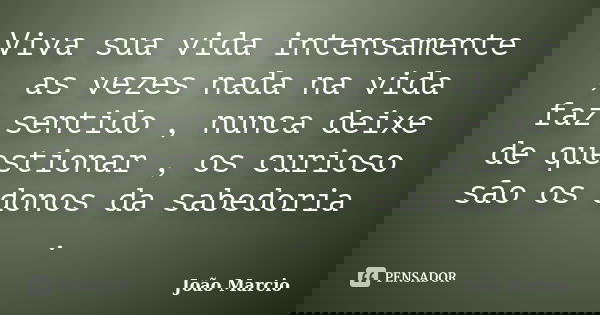 Viva sua vida intensamente , as vezes nada na vida faz sentido , nunca deixe de questionar , os curioso são os donos da sabedoria .... Frase de Joao Marcio.