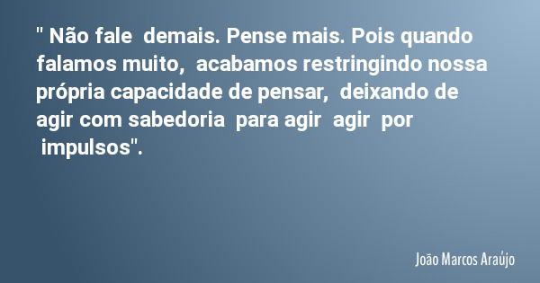" Não fale demais. Pense mais. Pois quando falamos muito, acabamos restringindo nossa própria capacidade de pensar, deixando de agir com sabedoria para agi... Frase de João Marcos Araújo.