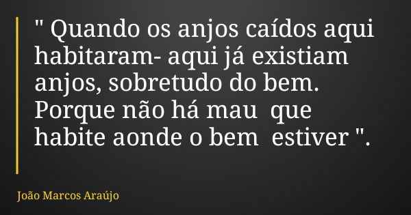 " Quando os anjos caídos aqui habitaram- aqui já existiam anjos, sobretudo do bem. Porque não há mau que habite aonde o bem estiver ".... Frase de João Marcos Araújo.