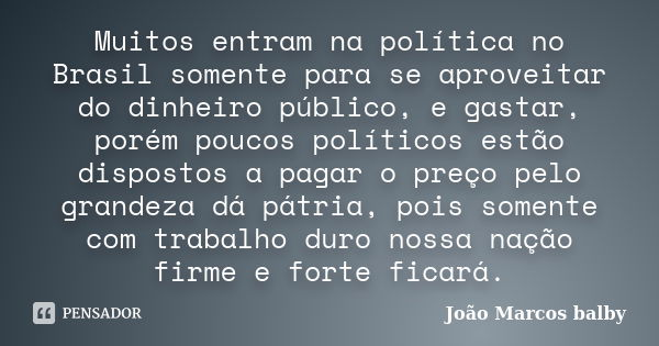 Muitos entram na política no Brasil somente para se aproveitar do dinheiro público, e gastar, porém poucos políticos estão dispostos a pagar o preço pelo grande... Frase de João Marcos Balby.