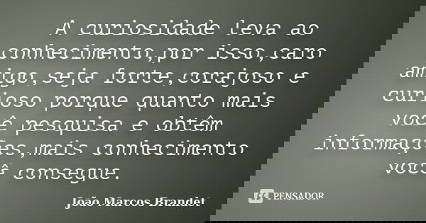 A curiosidade leva ao conhecimento,por isso,caro amigo,seja forte,corajoso e curioso porque quanto mais você pesquisa e obtêm informações,mais conhecimento você... Frase de João Marcos Brandet.