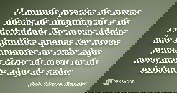 O mundo precisa de novas ideias,de imaginação e de criatividade.Ter novas ideias não significa apenas ter novos pensamentos ou criar algo novo,mas fazer do novo... Frase de João Marcos Brandet.