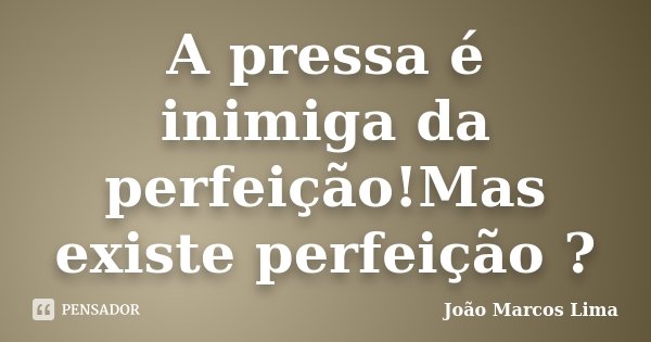 A pressa é inimiga da perfeição!Mas existe perfeição ?... Frase de João Marcos Lima.