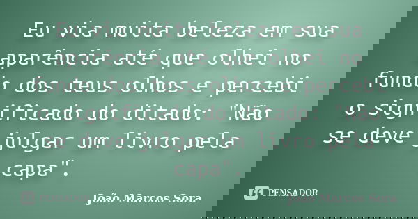 Eu via muita beleza em sua aparência até que olhei no fundo dos teus olhos e percebi o significado do ditado: "Não se deve julgar um livro pela capa".... Frase de João Marcos Sora.