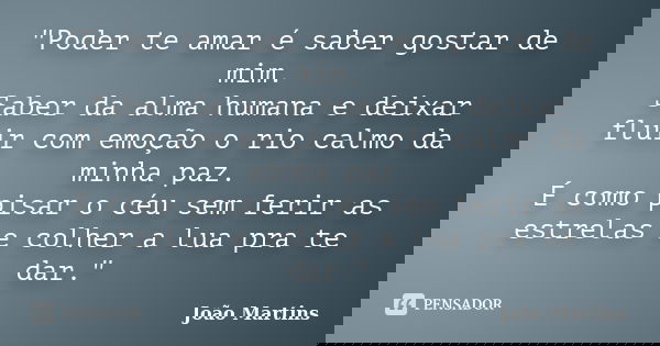 "Poder te amar é saber gostar de mim. Saber da alma humana e deixar fluir com emoção o rio calmo da minha paz. É como pisar o céu sem ferir as estrelas e c... Frase de João Martins.