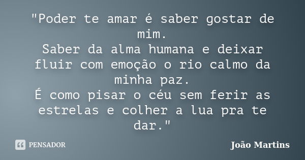 "Poder te amar é saber gostar de mim. Saber da alma humana e deixar fluir com emoção o rio calmo da minha paz. É como pisar o céu sem ferir as estrelas e c... Frase de João Martins.