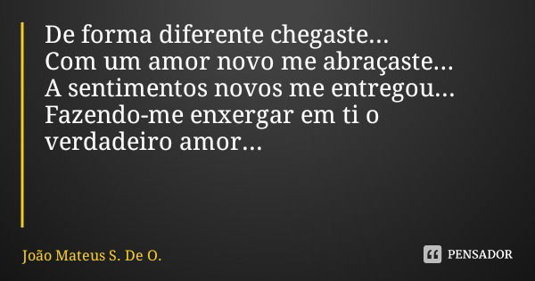 De forma diferente chegaste...
Com um amor novo me abraçaste...
A sentimentos novos me entregou...
Fazendo-me enxergar em ti o verdadeiro amor...... Frase de João Mateus S. De O..