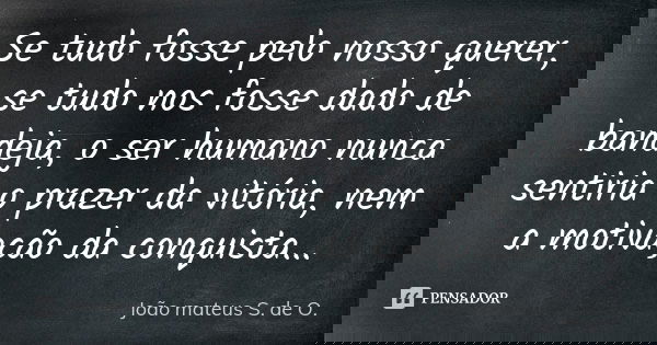 Se tudo fosse pelo nosso querer, se tudo nos fosse dado de bandeja, o ser humano nunca sentiria o prazer da vitória, nem a motivação da conquista...... Frase de João mateus S. de O..