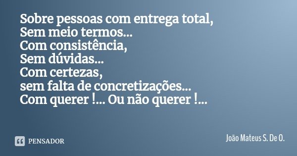 Sobre pessoas com entrega total,
Sem meio termos...
Com consistência,
Sem dúvidas...
Com certezas,
sem falta de concretizações...
Com querer !... Ou não querer ... Frase de João Mateus S. De O..