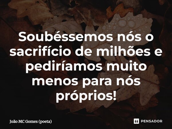 ⁠Soubéssemos nós o sacrifício de milhões e pediríamos muito menos para nós próprios!... Frase de João MC Gomes (poeta).