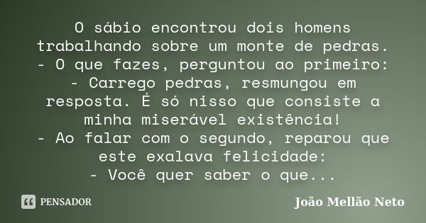 O sábio encontrou dois homens trabalhando sobre um monte de pedras. - O que fazes, perguntou ao primeiro: - Carrego pedras, resmungou em resposta. É só nisso qu... Frase de João Mellão Neto.