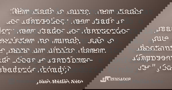 "Nem todo o ouro, nem todas as donzelas; nem todo o poder; nem todas as honrarias que existem no mundo, são o bastante para um único homem. Compreenda isso... Frase de João Mellão Neto.