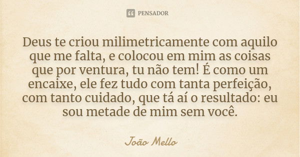 Deus te criou milimetricamente com aquilo que me falta, e colocou em mim as coisas que por ventura, tu não tem! É como um encaixe, ele fez tudo com tanta perfei... Frase de João Mello.