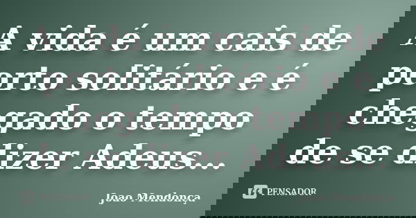 A vida é um cais de porto solitário e é chegado o tempo de se dizer Adeus...... Frase de Joao Mendonça.
