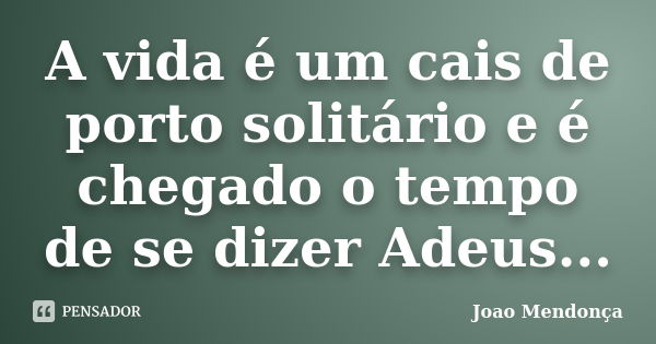 A vida é um cais de porto solitário e é chegado o tempo de se dizer Adeus...... Frase de Joao Mendonça.