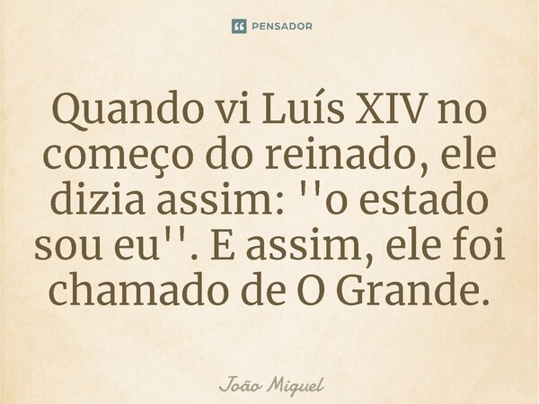 Quando vi Luís XIV no começo do reinado, ele dizia assim: ''o estado sou eu''. E assim, ele foi chamado de O Grande.⁠... Frase de João Miguel.