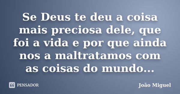 Se Deus te deu a coisa mais preciosa dele, que foi a vida e por que ainda nos a maltratamos com as coisas do mundo...... Frase de João Miguel.