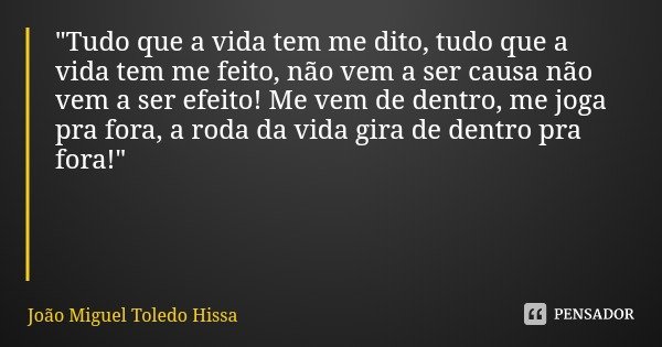 "Tudo que a vida tem me dito, tudo que a vida tem me feito, não vem a ser causa não vem a ser efeito! Me vem de dentro, me joga pra fora, a roda da vida gi... Frase de João Miguel Toledo Hissa.