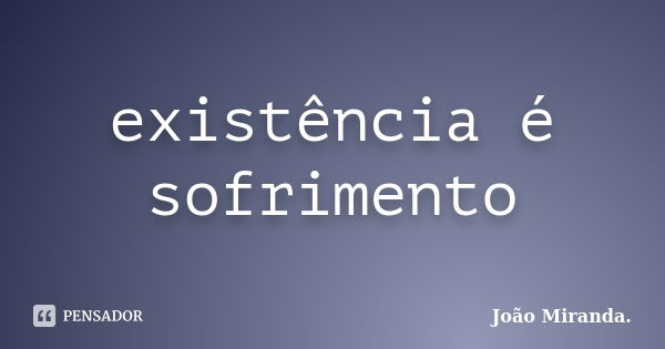 existência é sofrimento... Frase de João Miranda.