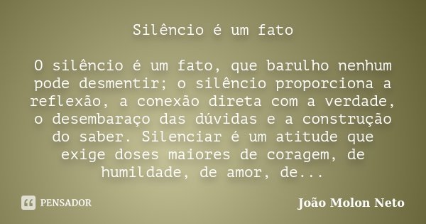 Silêncio é um fato O silêncio é um fato, que barulho nenhum pode desmentir; o silêncio proporciona a reflexão, a conexão direta com a verdade, o desembaraço das... Frase de João Molon Neto.