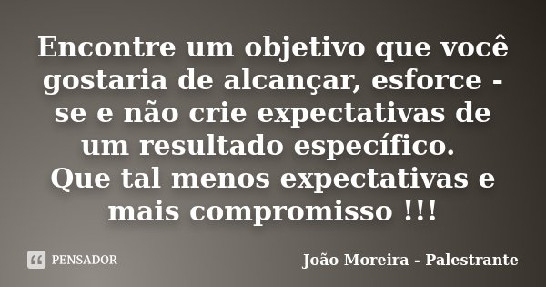 Encontre um objetivo que você gostaria de alcançar, esforce -se e não crie expectativas de um resultado específico. Que tal menos expectativas e mais compromiss... Frase de João Moreira - Palestrante.