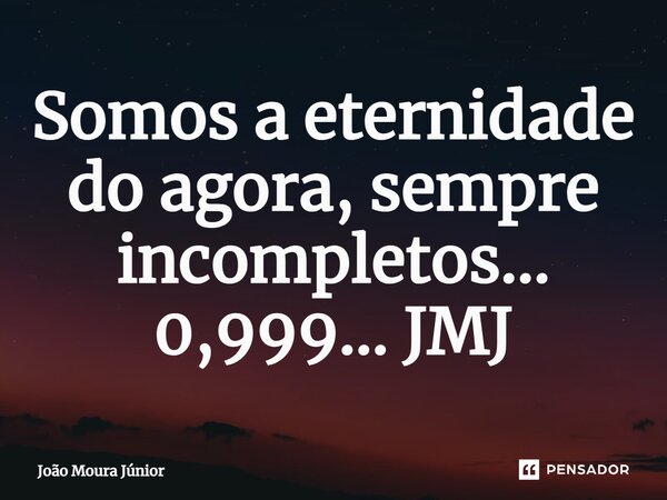 ⁠Somos a eternidade do agora, sempre incompletos... 0,999... JMJ... Frase de João Moura Júnior.