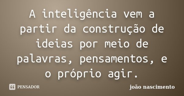 A inteligência vem a partir da construção de ideias por meio de palavras, pensamentos, e o próprio agir.... Frase de João Nascimento.