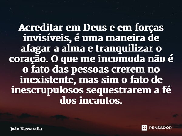 Acreditar em Deus e em forças invisíveis, é uma maneira de afagar a alma e tranquilizar o coração. O que me incomoda não é o fato das pessoas crerem no inexist... Frase de João Nassaralla.