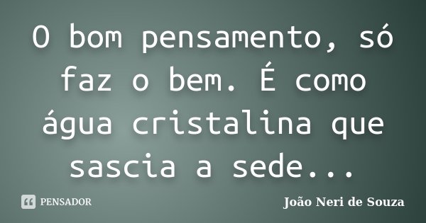O bom pensamento, só faz o bem. É como água cristalina que sascia a sede...... Frase de João Neri de Souza.