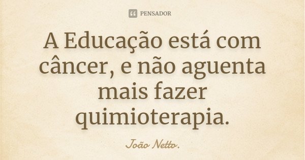 A Educação está com câncer, e não aguenta mais fazer quimioterapia.... Frase de João Netto..
