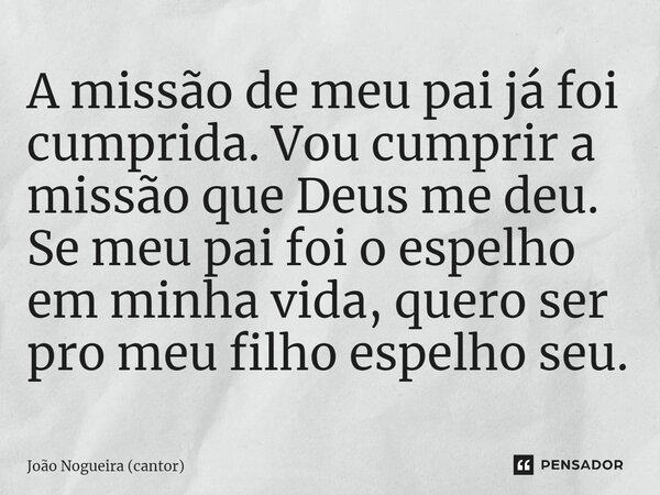 ⁠A missão de meu pai já foi cumprida. Vou cumprir a missão que Deus me deu. Se meu pai foi o espelho em minha vida, quero ser pro meu filho espelho seu.... Frase de João Nogueira (cantor).