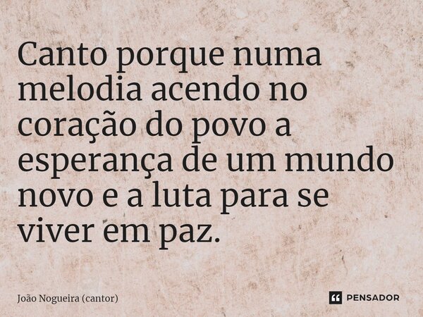 ⁠Canto porque numa melodia acendo no coração do povo a esperança de um mundo novo e a luta para se viver em paz.... Frase de João Nogueira (cantor).